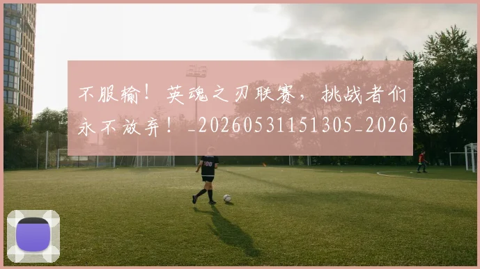 不服输！英魂之刃联赛，挑战者们永不放弃！_20260531151305_20260702174928