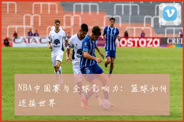 NBA中国赛与全球影响力:篮球如何连接世界