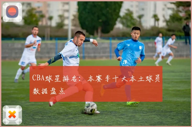 CBA球星排名：本赛季十大本土球员数据盘点