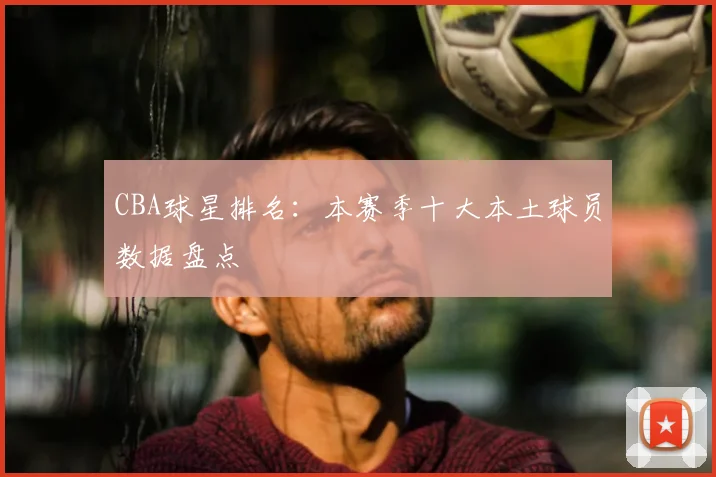 CBA球星排名：本赛季十大本土球员数据盘点